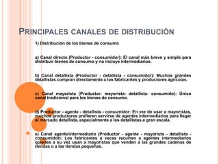 Principales canales de distribución1) Distribución de los bienes de consumoa) Canal directo (Productor - consumidor): El canal más breve y simple para distribuir bienes de consumo y no incluye intermediarios. b) Canal detallista (Productor - detallista - consumidor): Muchos grandes detallistas compran directamente a los fabricantes y productores agrícolas. c) Canal mayorista (Productor- mayorista- detallista- consumido): Único canal tradicional para los bienes de consumo.d) Productor - agente - detallista - consumidor: En vez de usar a mayoristas, muchos productores prefieren servirse de agentes intermediarios para llegar al mercado detallista, especialmente a los detallistas a gran escala.e) Canal agente/intermediario (Productor - agente - mayorista - detallista - consumidor): Los fabricantes a veces recurren a agentes intermediarios quienes a su vez usan a mayoristas que venden a las grandes cadenas de tiendas o a las tiendas pequeñas.
