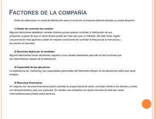 Factores de la compañíaAntes de seleccionar un canal de distribución para un producto, la empresa debería estudiar su propia situación.1) Deseo de controlar los canales:Algunos fabricantes establecen canales directos porque quieren controlar la distribución de sus productos, a pesar de que un canal directo puede ser más caro que un indirecto. De este modo, logran una promoción más agresiva y están en mejores condiciones de controlar la frescura de la mercancía y los precios al menudeo.2) Servicios dados por el vendedor:Algunos fabricantes toman decisiones respecto a sus canales basándose para ello en las funciones quelos intermediarios desean de la distribución.3) Capacidad de los ejecutivos:La experiencia de, marketing y las capacidades gerenciales del fabricante influyen en las decisiones sobre que canal emplear. 4) Recursos financieros:Un negocio con recursos financieros podrá contratar su propia fuerza de venta, conceder crédito a los clientes y contar con almacenamiento para sus productos. En cambio una compañía con pocos recursos de este tipo usará intermediarios para prestar estos servicios.