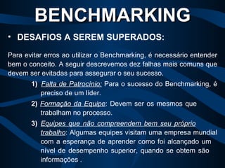 Para evitar erros ao utilizar o Benchmarking, é necessário entender bem o conceito. A seguir descrevemos dez falhas mais comuns que devem ser evitadas para assegurar o seu sucesso.  1)   Falta de Patrocínio:  Para o sucesso do Benchmarking, é  preciso de um líder. 2)   Formação da Equipe : Devem ser os mesmos que  trabalham no processo. 3) Equipes que não compreendem bem seu próprio   trabalho : Algumas equipes visitam uma empresa mundial  com a esperança de aprender como foi alcançado um  nível de desempenho superior, quando se obtem são  informações . BENCHMARKING DESAFIOS A SEREM SUPERADOS: 