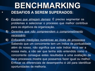 4)   Equipes que almejam demais : É preciso segmentar os  problemas e selecionar o processo que melhor contribua  para os objetivos da organização. 5)   Gerentes que não compreendem o comprometimento   necessário . 6) Enfocando medições numéricas ao invés de processos   Sabendo que um concorrente tem um índice de pontualidade  além do nosso, não significa que este índice deva ser a  nossa meta, a não ser que tenha sido entendido como o  concorrente consegue estes resultados e uma avaliação de  seus processos mostre que possamos fazer igual ou melhor.  Enfocar os diferenciais de desempenho é útil para identificar  oportunidades de melhoria. BENCHMARKING   DESAFIOS A SEREM SUPERADOS: 
