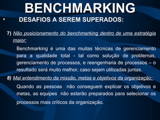 7)   Não posicionamento do benchmarking dentro de uma estratégia maior:   Benchmarking é uma das muitas técnicas de gerenciamento para a qualidade total - tal como solução de problemas, gerenciamento de processos, e reengenharia de processos – o resultado será muito melhor, caso sejam utilizadas juntas.  8)   Mal entendimento da missão, metas e objetivos da organização:   Quando as pessoas  não conseguem explicar os objetivos e metas, as equipes  não estarão preparados para selecionar os processos mais críticos da organização.   BENCHMARKING   DESAFIOS A SEREM SUPERADOS: 
