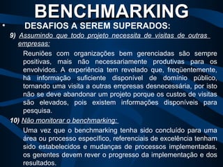 BENCHMARKING   DESAFIOS A SEREM SUPERADOS: 9)   Assumindo que todo projeto necessita de visitas de outras  empresas:   Reuniões com organizações bem gerenciadas são sempre positivas, mais não necessariamente produtivas para os envolvidos. A experiência tem revelado que, freqüentemente, há informação suficiente disponível de domínio público, tornando uma visita a outras empresas desnecessária, por isto não se deve abandonar um projeto porque os custos de visitas são elevados, pois existem informações disponíveis para pesquisa. 10)   Não monitorar o benchmarking:  Uma vez que o benchmarking tenha sido concluído para uma área ou processo específico, referenciais de excelência tenham sido estabelecidos e mudanças de processos implementadas, os gerentes devem rever o progresso da implementação e dos resultados. 