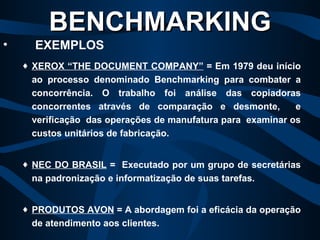 XEROX “THE DOCUMENT COMPANY”  = Em 1979 deu início ao processo denominado Benchmarking para combater a concorrência. O trabalho foi análise das copiadoras concorrentes através de comparação e desmonte,  e verificação  das operações de manufatura para  examinar os custos unitários de fabricação. NEC DO BRASIL  =  Executado por um grupo de secretárias na padronização e informatização de suas tarefas. PRODUTOS AVON  =   A abordagem foi a eficácia da operação de atendimento aos clientes. BENCHMARKING   EXEMPLOS 
