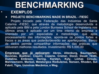 PROJETO BENCHMARKING MADE IN BRAZIL - FIESC Projeto iniciado pela Federação das Indústrias de Santa Catarina -FIESC, que através da metodologia desenvolvida e aplicada pela IBM e pela London Bunisess School da Inglaterra nos últimos anos, é aplicado por um time interno da empresa e orientado por um especialista a metodologia, que após processamento das informações, aponta-se os pontos fortes e fracos e as áreas que poderão/deverão ser aperfeiçoadas. Banco de dados permite compartilhar informações das práticas que obtiveram melhores resultados. Investimento: R$ 5.000,00 Empresas que já aplicaram :  Akros, Altenburg, Baumgarten, Bovenau, Buettner, Ciquini, Copene, Cremer, Docol, Douat Têxtil, Dudalina, Embraco, Hering, Karsten, Kyly, Linhas Círculo, Mannesmann, Marisol, Metalúrgica RioSulense, Nansen, Rhoden, Sul Fabril, Tigre, Usiminas Mecânica, e Weg .   BENCHMARKING   EXEMPLOS 