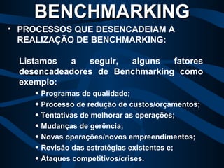 Listamos a seguir, alguns fatores desencadeadores de Benchmarking como exemplo: Programas de qualidade; Processo de redução de custos/orçamentos; Tentativas de melhorar as operações; Mudanças de gerência; Novas operações/novos empreendimentos; Revisão das estratégias existentes e; Ataques competitivos/crises. BENCHMARKING PROCESSOS QUE DESENCADEIAM A  REALIZAÇÃO DE BENCHMARKING: 