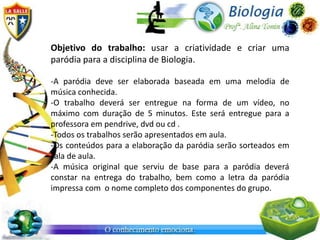 Objetivo do trabalho: usar a criatividade e criar uma
paródia para a disciplina de Biologia.

-A paródia deve ser elaborada baseada em uma melodia de
música conhecida.
-O trabalho deverá ser entregue na forma de um vídeo, no
máximo com duração de 5 minutos. Este será entregue para a
professora em pendrive, dvd ou cd .
-Todos os trabalhos serão apresentados em aula.
-Os conteúdos para a elaboração da paródia serão sorteados em
sala de aula.
-A música original que serviu de base para a paródia deverá
constar na entrega do trabalho, bem como a letra da paródia
impressa com o nome completo dos componentes do grupo.
 