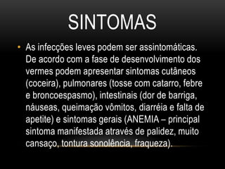 SINTOMAS
• As infecções leves podem ser assintomáticas.
  De acordo com a fase de desenvolvimento dos
  vermes podem apresentar sintomas cutâneos
  (coceira), pulmonares (tosse com catarro, febre
  e broncoespasmo), intestinais (dor de barriga,
  náuseas, queimação vômitos, diarréia e falta de
  apetite) e sintomas gerais (ANEMIA – principal
  sintoma manifestada através de palidez, muito
  cansaço, tontura sonolência, fraqueza).
 