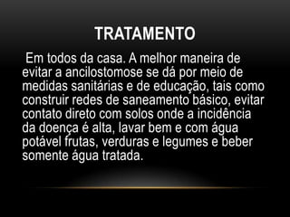 TRATAMENTO
 Em todos da casa. A melhor maneira de
evitar a ancilostomose se dá por meio de
medidas sanitárias e de educação, tais como
construir redes de saneamento básico, evitar
contato direto com solos onde a incidência
da doença é alta, lavar bem e com água
potável frutas, verduras e legumes e beber
somente água tratada.
 