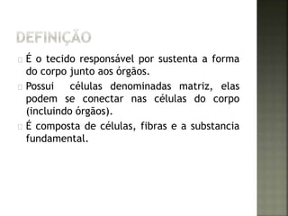É o tecido responsável por sustenta a forma 
do corpo junto aos órgãos. 
Possui células denominadas matriz, elas 
podem se conectar nas células do corpo 
(incluindo órgãos). 
É composta de células, fibras e a substancia 
fundamental. 
 
