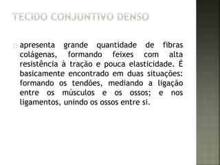 apresenta grande quantidade de fibras 
colágenas, formando feixes com alta 
resistência à tração e pouca elasticidade. É 
basicamente encontrado em duas situações: 
formando os tendões, mediando a ligação 
entre os músculos e os ossos; e nos 
ligamentos, unindo os ossos entre si. 
 