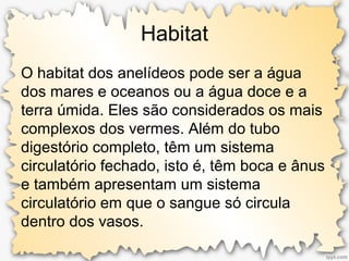 Habitat
O habitat dos anelídeos pode ser a água
dos mares e oceanos ou a água doce e a
terra úmida. Eles são considerados os mais
complexos dos vermes. Além do tubo
digestório completo, têm um sistema
circulatório fechado, isto é, têm boca e ânus
e também apresentam um sistema
circulatório em que o sangue só circula
dentro dos vasos.
 
