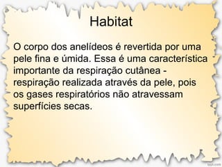 Habitat
O corpo dos anelídeos é revertida por uma
pele fina e úmida. Essa é uma característica
importante da respiração cutânea -
respiração realizada através da pele, pois
os gases respiratórios não atravessam
superfícies secas.
 