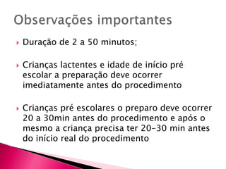 Duração de 2 a 50 minutos;
 Crianças lactentes e idade de início pré
escolar a preparação deve ocorrer
imediatamente antes do procedimento
 Crianças pré escolares o preparo deve ocorrer
20 a 30min antes do procedimento e após o
mesmo a criança precisa ter 20-30 min antes
do início real do procedimento
 