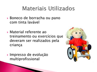 Boneco de borracha ou pano
com tinta lavável
 Material referente ao
treinamento ou exercícios que
deveram ser realizados pela
criança
 Impresso de evolução
multiprofissional
 