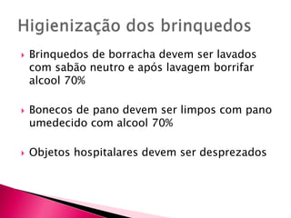  Brinquedos de borracha devem ser lavados
com sabão neutro e após lavagem borrifar
alcool 70%
 Bonecos de pano devem ser limpos com pano
umedecido com alcool 70%
 Objetos hospitalares devem ser desprezados
 