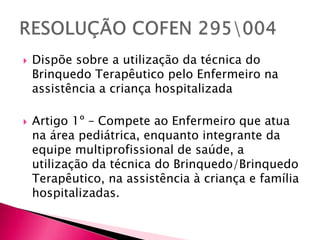  Dispõe sobre a utilização da técnica do
Brinquedo Terapêutico pelo Enfermeiro na
assistência a criança hospitalizada
 Artigo 1º – Compete ao Enfermeiro que atua
na área pediátrica, enquanto integrante da
equipe multiprofissional de saúde, a
utilização da técnica do Brinquedo/Brinquedo
Terapêutico, na assistência à criança e família
hospitalizadas.
 