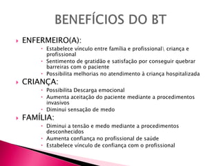  ENFERMEIRO(A):
 Estabelece vínculo entre família e profissional criança e
profissional
 Sentimento de gratidão e satisfação por conseguir quebrar
barreiras com o paciente
 Possibilita melhorias no atendimento à criança hospitalizada
 CRIANÇA:
 Possibilita Descarga emocional
 Aumenta aceitação do paciente mediante a procedimentos
invasivos
 Diminui sensação de medo
 FAMÍLIA:
 Diminui a tensão e medo mediante a procedimentos
desconhecidos
 Aumenta confiança no profissional de saúde
 Estabelece vínculo de confiança com o profissional
 
