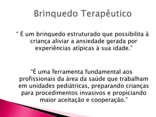 “ É um brinquedo estruturado que possibilita à
criança aliviar a ansiedade gerada por
experiências atípicas à sua idade.”
“É uma ferramenta fundamental aos
profissionais da área da saúde que trabalham
em unidades pediátricas, preparando crianças
para procedimentos invasivos e propiciando
maior aceitação e cooperação.”
 