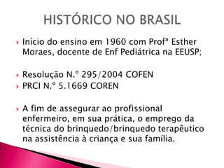  Início do ensino em 1960 com Profª Esther
Moraes, docente de Enf Pediátrica na EEUSP;
 Resolução N.º 295/2004 COFEN
 PRCI N.º 5.1669 COREN
 A fim de assegurar ao profissional
enfermeiro, em sua prática, o emprego da
técnica do brinquedo/brinquedo terapêutico
na assistência à criança e sua família.
 