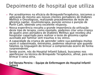  Por acreditarmos na eficácia do BrinquedoTerapêutico, iniciamos a
aplicação do mesmo aos nossos clientes portadores de Diabetes
Mellitus e Oncológicos, realizando procedimentos de teste de
glicemia capilar, insulinoterapia, punção venosa e punção de
Porth Cath, obtendo uma excelente resposta.
 Nossa experiência ressalta a grande importância da utilização
deste tipo de terapia, como exemplo, podemos citar uma criança
de quatro anos portadora de Diabetes Mellitus que recebeu alta
hospitalar capacitada para realizar o teste de glicemia capilar
auxiliado por familiar sem traumas e/ou stress.
 A capacidade da criança de aprender sobre sua patologia muitas
vezes é subestimada, entretanto, podemos observar que quando
falamos na linguagem do brincar a compreensão ocorre de forma
surpreendente.
 Sendo assim, nós do Hospital Infantil Sabará, buscamos nos
aperfeiçoar na técnica do Brinquedo Terapêutico, afinal, para nós
brincar é coisa séria.
 Enf Renata Pereira - Equipe de Enfermagem do Hospital Infantil
Sabará
 