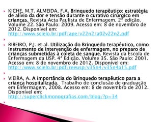  KICHE, M.T. ALMEIDA, F.A. Brinquedo terapêutico: estratégia
de alívio da dor e tensão durante o curativo cirúrgico em
crianças. Revista Acta Paulista de Enfermagem. 2ª edição.
Volume 22. São Paulo: 2009. Acesso em: 8 de novembro de
2012. Disponível em:
http://www.scielo.br/pdf/ape/v22n2/a02v22n2.pdf

 RIBEIRO, P.J. et al. Utilização do Brinquedo terapêutico, como
instrumento de intervenção de enfermagem, no preparo de
crianças submetidas à coleta de sangue. Revista da Escola de
Enfermagem da USP. 4ª Edição. Volume 35. São Paulo: 2001.
Acesso em: 8 de novembro de 2012. Disponível em:
http://www.scielo.br/pdf/reeusp/v35n4/v35n4a15.pdf

 VIEIRA, A. A importância do Brinquedo terapêutico para a
criança hospitalizada. Trabalho de conclusão de graduação
em Enfermagem, 2008. Acesso em: 8 de novembro de 2012.
Disponível em:
http://superclickmonografias.com/blog/?p=34

 