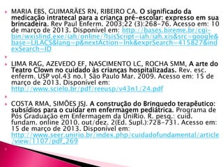  MARIA EBS, GUIMARÃES RN, RIBEIRO CA. O significado da
medicação intratecal para a criança pré-escolar: expresso em sua
brincadeira. Rev Paul Enferm. 2003;22 (3):268-76. Acesso em: 10
de março de 2013. Disponível em: http://bases.bireme.br/cgi-
bin/wxislind.exe/iah/online/?IsisScript=iah/iah.xis&src=google&
base=LILACS&lang=p&nextAction=lnk&exprSearch=415827&ind
exSearch=ID

 LIMA RAG, AZEVEDO EF, NASCIMENTO LC, ROCHA SMM, A arte do
Teatro Clown no cuidado às crianças hospitalizadas. Rev. esc.
enferm. USP vol.43 no.1 São Paulo Mar. 2009. Acesso em: 15 de
março de 2013. Disponível em:
http://www.scielo.br/pdf/reeusp/v43n1/24.pdf

 COSTA RMA, SIMÕES JSJ. A construção do Brinquedo terapêutico:
subsídios para o cuidar em enfermagem pediátrica. Programa de
Pós Graduação em Enfermagem da UniRio. R. pesq.: cuid.
fundam. online 2010. out/dez. 2(Ed. Supl.):728-731. Acesso em:
15 de março de 2013. Disponível em:
http://www.seer.unirio.br/index.php/cuidadofundamental/article
/view/1107/pdf_269

 