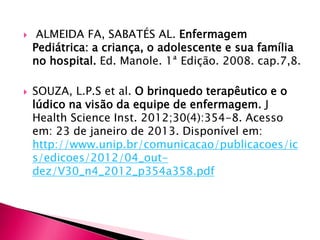  ALMEIDA FA, SABATÉS AL. Enfermagem
Pediátrica: a criança, o adolescente e sua família
no hospital. Ed. Manole. 1ª Edição. 2008. cap.7,8.
 SOUZA, L.P.S et al. O brinquedo terapêutico e o
lúdico na visão da equipe de enfermagem. J
Health Science Inst. 2012;30(4):354-8. Acesso
em: 23 de janeiro de 2013. Disponível em:
http://www.unip.br/comunicacao/publicacoes/ic
s/edicoes/2012/04_out-
dez/V30_n4_2012_p354a358.pdf
 
