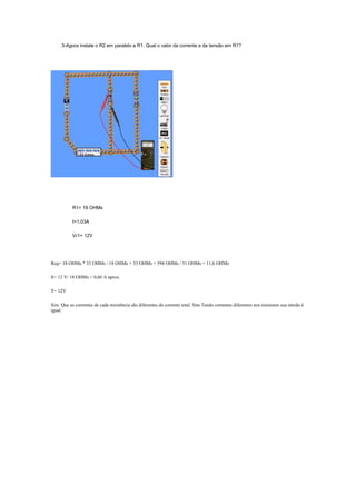3-Agora instale o R2 em paralelo a R1. Qual o valor da corrente e da tensão em R1?




           R1= 18 OHMs

           I=1,03A

           Vr1= 12V




Req= 18 OHMs * 33 OHMs / 18 OHMs + 33 OHMs = 594 OHMs / 51 OHMs = 11,6 OHMs

It= 12 V/ 18 OHMs = 0,66 A aprox.

T= 12V

Sim. Que as correntes de cada resistência são diferentes da corrente total. Sim.Tendo correntes diferentes nos resistores sua tensão é
igual.
 