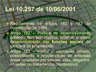 Lei 10.257 de 10/06/2001
 Regulamenta os artigos 182 e 183 da
constituição de 1988.
 Artigo 182 – Política de desenvolvimento
urbano tem por objetivo ordenar o pleno
desenvolvimento das funções sociais da
cidade e da propriedade.
 Artigo 183 – Institui o usucapião urbano,
possibilitando a regularização de extensas
áreas ocupadas por favelas, vilas, alagados,
invasões ou loteamentos clandestinos.
 
