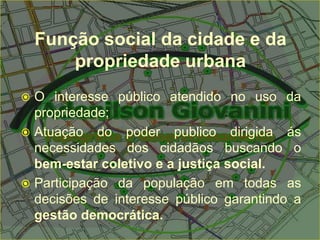 Função social da cidade e da
propriedade urbana
 O interesse público atendido no uso da
propriedade;
 Atuação do poder publico dirigida ás
necessidades dos cidadãos buscando o
bem-estar coletivo e a justiça social.
 Participação da população em todas as
decisões de interesse público garantindo a
gestão democrática.
 
