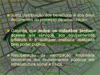  Justa distribuição dos benefícios e dos ônus
decorrentes do processo de urbanização;
 Garantia que todos os cidadãos tenham
acesso aos serviços, aos equipamentos
urbanos e a qualquer melhoria realizada
pelo poder publico;
 Recuperação da valorização imobiliária
decorrente dos investimentos públicos em
infraestrutura social e física.
 