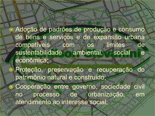 Adoção de padrões de produção e consumo
de bens e serviços e de expansão urbana
compatíveis com os limites de
sustentabilidade ambiental, social e
econômica;
 Proteção, preservação e recuperação do
patrimônio natural e construído;
 Cooperação entre governo, sociedade civil
no processo de urbanização, em
atendimento ao interesse social;
 