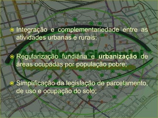  Integração e complementariedade entre as
atividades urbanas e rurais;
 Regularização fundiária e urbanização de
áreas ocupadas por população pobre;
 Simplificação da legislação de parcelamento,
de uso e ocupação do solo;
 