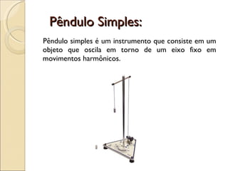 Pêndulo Simples: Pêndulo simples é um instrumento que consiste em um objeto que oscila em torno de um eixo fixo em movimentos harmônicos. 
