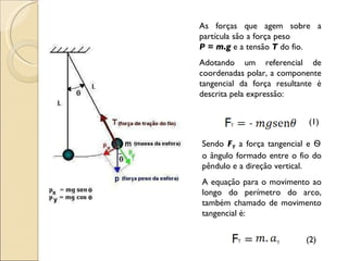 As forças que agem sobre a partícula são a força peso  P = m.g  e a tensão  T  do fio. Adotando um referencial de coordenadas polar, a componente tangencial da força resultante é descrita pela expressão: (1) Sendo  F T  a força tangencial e  Ѳ  o ângulo formado entre o fio do pêndulo e a direção vertical. A equação para o movimento ao longo do perímetro do arco, também chamado de movimento tangencial é: (2) 