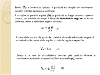 Sendo  a tg   a aceleração aplicada à partícula na direção do movimento, também chamada aceleração tangencial. A variação da posição angular ( Ѳ ) da partícula ao longo de uma trajetória circular, por unidade de tempo é chamada  velocidade angular  ω . Assim podemos definir a velocidade  angular  ω  como: (3) A velocidade escalar da partícula, também chamada velocidade tangencial está relacionada à velocidade angular através da seguinte expressão: (4) Sendo  L  o raio da circunferência descrita pela partícula durante o movimento. Aplicando a expressão  (3)  na expressão  (4) , temos:  (5) 