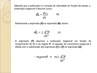 Sabendo que a aceleração é a variação da velocidade em função do tempo, a aceleração tangencial é descrita como: (6) Substituindo a expressão   (5)  na expressão  (6) , temos: (7) A expressão  (7)  descreve a aceleração tangencial em função do comprimento do fio e do ângulo  Ѳ . A equação do movimento tangencial é obtida com a substituição das expressões  (1)  e  (7)  na expressão  (2) : 