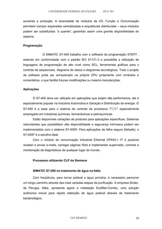 UNIVERSIDADE FEDERAL DE ITAJUBÁ ECA-703 
aumenta a produção. A diversidade de módulos de I/O, Função e Comunicação 
permitem compor expansões centralizadas e arquiteturas distribuídas – seus módulos 
podem ser substituídos “a quente", garantido assim uma grande disponibilidade do 
sistema. 
Programação 
O SIMATIC S7-400 trabalha com o software de programação STEP7 , 
estando em conformidade com o padrão IEC 61131-3 e possibilita a utilização de 
linguagens de programação de alto nível como SCL, ferramentas gráficas para o 
controle de seqüenciais, diagrama de status e diagramas tecnológicos. Todo o projeto 
de software pode ser armazenado na própria CPU juntamente com símbolos e 
comentários, o que facilita futuras modificações ou mesmo manutenções. 
Aplicações 
O S7-400 deve ser utilizado em aplicações que exijam alta performance, ele é 
especialmente popular na Indústria Automotiva e Geração e Distribuição de energia. O 
S7-400 é a base para o sistema de controle de processos PCS7 especialmente 
empregado em indústrias químicas, farmacêuticas e petroquímicas. 
Estão disponíveis variações de produtos para aplicações específicas. Sistemas 
redundantes que possibilitam alta disponibilidade e segurança intrínseca podem ser 
implementados com o sistema S7-400H. Para aplicações de falha segura (failsafe), o 
S7-400F é a escolha ideal. 
Com o módulo de comunicação Industrial Ethernet CP443-1 IT é possível 
receber e enviar e-mails, carregar páginas Web e implementar supervisão, controle e 
monitoração de diagnósticos de qualquer lugar do mundo. 
Processos utilizando CLP da Siemens 
SIMATIC S7-200 no tratamento de água na Itália 
Com freqüência, para tornar potável a água primária, é necessário percorrer 
um longo caminho através das mais variadas etapas de purificação. A empresa Sintec, 
de Perugia, Itália, apresenta agora a instalação Ecofilter-Comby, uma solução 
autônoma móvel para rápida obtenção de água potável através de tratamento 
bacteriológico. 
CLP SIEMENS 10 
 