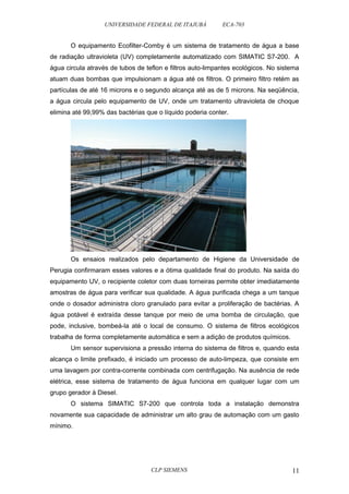 UNIVERSIDADE FEDERAL DE ITAJUBÁ ECA-703 
O equipamento Ecofilter-Comby é um sistema de tratamento de água a base 
de radiação ultravioleta (UV) completamente automatizado com SIMATIC S7-200. A 
água circula através de tubos de teflon e filtros auto-limpantes ecológicos. No sistema 
atuam duas bombas que impulsionam a água até os filtros. O primeiro filtro retém as 
partículas de até 16 microns e o segundo alcança até as de 5 microns. Na seqüência, 
a água circula pelo equipamento de UV, onde um tratamento ultravioleta de choque 
elimina até 99,99% das bactérias que o líquido poderia conter. 
Os ensaios realizados pelo departamento de Higiene da Universidade de 
Perugia confirmaram esses valores e a ótima qualidade final do produto. Na saída do 
equipamento UV, o recipiente coletor com duas torneiras permite obter imediatamente 
amostras de água para verificar sua qualidade. A água purificada chega a um tanque 
onde o dosador administra cloro granulado para evitar a proliferação de bactérias. A 
água potável é extraída desse tanque por meio de uma bomba de circulação, que 
pode, inclusive, bombeá-la até o local de consumo. O sistema de filtros ecológicos 
trabalha de forma completamente automática e sem a adição de produtos químicos. 
Um sensor supervisiona a pressão interna do sistema de filtros e, quando esta 
alcança o limite prefixado, é iniciado um processo de auto-limpeza, que consiste em 
uma lavagem por contra-corrente combinada com centrifugação. Na ausência de rede 
elétrica, esse sistema de tratamento de água funciona em qualquer lugar com um 
grupo gerador à Diesel. 
O sistema SIMATIC S7-200 que controla toda a instalação demonstra 
novamente sua capacidade de administrar um alto grau de automação com um gasto 
mínimo. 
CLP SIEMENS 11 
 