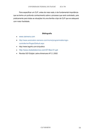 UNIVERSIDADE FEDERAL DE ITAJUBÁ ECA-703 
Para especificar um CLP, antes de mais nada, é de fundamental importância 
que se tenha um profundo conhecimento sobre o processo que será controlado, pois 
praticamente para todas as situações há uma família e tipo de CLP que se adequará 
com maior facilidade. 
Bibliografia 
· www.siemens.com 
· http://www.automation.siemens.com/mcms/programmable-logic-controller/ 
en/Pages/Default.aspx 
· http://www.taginfo.com.br/publico 
· http://www.clubedotecnico.com/S7-Bas-01.ppt 
· Revista GO! Edição Latino-Americana Nº 2 | 2002 
CLP SIEMENS 14 
 