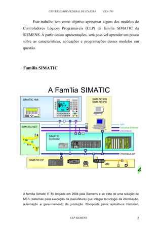 UNIVERSIDADE FEDERAL DE ITAJUBÁ ECA-703 
Este trabalho tem como objetivo apresentar alguns dos modelos de 
Controladores Lógicos Programáveis (CLP) da família SIMATIC da 
SIEMENS. A partir dessas apresentações, será possível aprender um pouco 
sobre as características, aplicações e programações desses modelos em 
questão. 
Família SIMATIC 
A Fam’lia SIMATIC 
SIEMENS 
SIMATIC HMI 
S IM A T IC O P 1 7 
K 1 K 2 K 3 K 4 K5 K 6 K 7 K 8 H E L P 
S H I F T H E L P 
S H IF T 
A C K 
SIMATIC NET 
MPI 
Industrial Ethernet 
PROFIBUS 
A família Simatic IT foi lançada em 2004 pela Siemens e se trata de uma solução de 
MES (sistemas para execução da manufatura) que integra tecnologia da informação, 
automação e gerenciamento da produção. Composta pelos aplicativos Historian, 
CLP SIEMENS 2 
SIMATIC 
Controller 
SIEMENS 
SIMATIC 
S F 
RUN 
S TOP 
Q0.0 
Q0.1 
Q0.2 
Q0.3 
Q0.4 
Q0.5 
I0.0 
I0.1 
I0.2 
I0.3 
I0.4 
I0.5 
I0.6 
I0.7 
S7-200 
CPU 212 
Qui ckTime™ and a 
decompressor 
a re needed t o se e this pi cture. 
SIMATIC PG 
SIMATIC PC 
PG 7 40 
7 8 9 
4 5 6 
1 2 3 
0 
. 
D E F 
A B C I N S 
D E L 
E S C 
E N T E R 
K 9 K 1 0 K 11 K 1 2 K 1 3 K 14 K 1 5 K1 6 
ASI 
FM 
SV 
SIMATIC DP 
PROFIBUS-DP 
SIMATIC NET 
 
