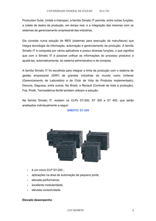 UNIVERSIDADE FEDERAL DE ITAJUBÁ ECA-703 
Production Suite, Unilab e Interspec; a família Simatic IT permite, entre outras funções, 
a coleta de dados da produção, em tempo real, e a integração das mesmas com os 
sistemas de gerenciamento empresarial das indústrias. 
Ela consiste numa solução de MES (sistemas para execução da manufatura) que 
integra tecnologia da informação, automação e gerenciamento da produção. A família 
Simatic IT é composta por vários aplicativos e possui diversas funções, o que significa 
que com o Simatic IT é possível unificar as informações do processo produtivo e 
ajustá-las, automaticamente, ao sistema administrativo e de compras. 
A família Simatic IT foi escolhida para integrar a linha de produção com o sistema de 
gestão empresarial (ERP) de grandes indústrias do mundo como Unilever 
(Gerenciamento de Laboratório e de Ciclo de Vida de Produtos implementado), 
Danone, Degussa, entre outras. No Brasil, a Renault (Controle de toda a produção), 
Fiat, Pirelli, Termoelétrica Ibirité também utilizam a solução. 
Na família Simatic IT, existem os CLPs S7-200, S7 300 e S7 400, que serão 
analisados individualmente a seguir: 
SIMATIC S7-200 
• é um micro CLP S7-200 ; 
• aplicações na área de automação de pequeno porte; 
• elevada performance; 
• excelente modularidade; 
• elevada conectividade. 
Elevado desempenho 
CLP SIEMENS 3 
 