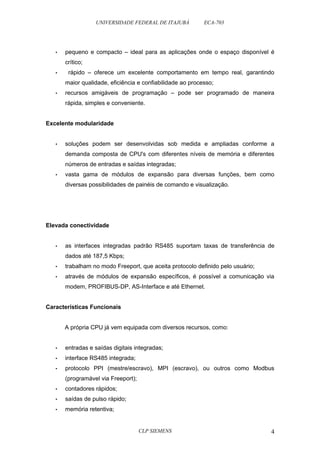 UNIVERSIDADE FEDERAL DE ITAJUBÁ ECA-703 
• pequeno e compacto – ideal para as aplicações onde o espaço disponível é 
crítico; 
• rápido – oferece um excelente comportamento em tempo real, garantindo 
maior qualidade, eficiência e confiabilidade ao processo; 
• recursos amigáveis de programação – pode ser programado de maneira 
rápida, simples e conveniente. 
Excelente modularidade 
• soluções podem ser desenvolvidas sob medida e ampliadas conforme a 
demanda composta de CPU's com diferentes níveis de memória e diferentes 
números de entradas e saídas integradas; 
• vasta gama de módulos de expansão para diversas funções, bem como 
diversas possibilidades de painéis de comando e visualização. 
Elevada conectividade 
• as interfaces integradas padrão RS485 suportam taxas de transferência de 
dados até 187,5 Kbps; 
• trabalham no modo Freeport, que aceita protocolo definido pelo usuário; 
• através de módulos de expansão específicos, é possível a comunicação via 
modem, PROFIBUS-DP, AS-Interface e até Ethernet. 
Características Funcionais 
A própria CPU já vem equipada com diversos recursos, como: 
• entradas e saídas digitais integradas; 
• interface RS485 integrada; 
• protocolo PPI (mestre/escravo), MPI (escravo), ou outros como Modbus 
(programável via Freeport); 
• contadores rápidos; 
• saídas de pulso rápido; 
• memória retentiva; 
CLP SIEMENS 4 
 