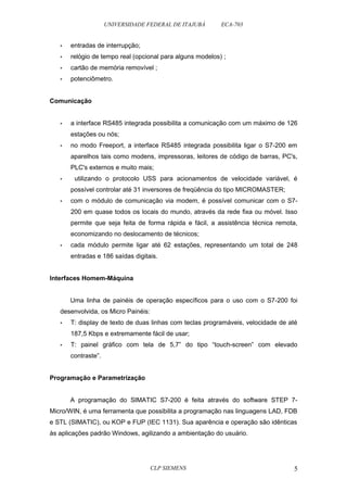 UNIVERSIDADE FEDERAL DE ITAJUBÁ ECA-703 
• entradas de interrupção; 
• relógio de tempo real (opcional para alguns modelos) ; 
• cartão de memória removível ; 
• potenciômetro. 
Comunicação 
• a interface RS485 integrada possibilita a comunicação com um máximo de 126 
estações ou nós; 
• no modo Freeport, a interface RS485 integrada possibilita ligar o S7-200 em 
aparelhos tais como modens, impressoras, leitores de código de barras, PC's, 
PLC's externos e muito mais; 
• utilizando o protocolo USS para acionamentos de velocidade variável, é 
possível controlar até 31 inversores de freqüência do tipo MICROMASTER; 
• com o módulo de comunicação via modem, é possível comunicar com o S7- 
200 em quase todos os locais do mundo, através da rede fixa ou móvel. Isso 
permite que seja feita de forma rápida e fácil, a assistência técnica remota, 
economizando no deslocamento de técnicos; 
• cada módulo permite ligar até 62 estações, representando um total de 248 
entradas e 186 saídas digitais. 
Interfaces Homem-Máquina 
Uma linha de painéis de operação específicos para o uso com o S7-200 foi 
desenvolvida, os Micro Painéis: 
• T: display de texto de duas linhas com teclas programáveis, velocidade de até 
187,5 Kbps e extremamente fácil de usar; 
• T: painel gráfico com tela de 5,7” do tipo “touch-screen” com elevado 
contraste”. 
Programação e Parametrização 
A programação do SIMATIC S7-200 é feita através do software STEP 7- 
Micro/WIN, é uma ferramenta que possibilita a programação nas linguagens LAD, FDB 
e STL (SIMATIC), ou KOP e FUP (IEC 1131). Sua aparência e operação são idênticas 
às aplicações padrão Windows, agilizando a ambientação do usuário. 
CLP SIEMENS 5 
 
