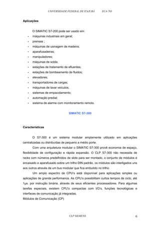 UNIVERSIDADE FEDERAL DE ITAJUBÁ ECA-703 
Aplicações 
O SIMATIC S7-200 pode ser usado em: 
• máquinas industriais em geral; 
• prensas ; 
• máquinas de usinagem de madeira; 
• aparafusadeiras; 
• manipuladores; 
• máquinas de solda; 
• estações de tratamento de efluentes; 
• estações de bombeamento de fluidos; 
• elevadores; 
• transportadores de cargas; 
• máquinas de lavar veículos; 
• sistemas de empacotamento; 
• automação predial; 
• sistema de alarme com monitoramento remoto. 
SIMATIC S7-300 
Características 
O S7-300 é um sistema modular amplamente utilizado em aplicações 
centralizadas ou distribuídas de pequeno a médio porte. 
Com uma arquitetura modular o SIMATIC S7-300 provê economia de espaço, 
flexibilidade de configuração e rápida expansão. O CLP S7-300 não necessita de 
racks com números predefinidos de slots para ser montado, o conjunto de módulos é 
encaixado e aparafusado sobre um trilho DIN padrão, os módulos são interligados uns 
aos outros através de um bus modular que fica embutido no trilho. 
Um amplo espectro de CPU’s está disponível para aplicações simples ou 
aplicações de grande performance. As CPU’s possibilitam curtos tempos de ciclo, até 
1μs. por instrução binária, através de seus eficientes processadores. Para algumas 
tarefas especiais, existem CPU’s compactas com I/O’s, funções tecnológicas e 
interfaces de comunicação já integradas. 
Módulos de Comunicação (CP) 
CLP SIEMENS 6 
 