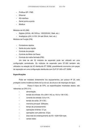 UNIVERSIDADE FEDERAL DE ITAJUBÁ ECA-703 
• Profibus DP / FMS 
• Ethernet 
• AS-interface 
• Serial ponto-a-ponto 
• Modbus 
Módulos de I/O (SM) 
• Digitais (24Vdc, 48-130Vuc, 120/230VAC, Relé, etc.) 
• Analógicos (±5V, 0-10V, 0/4 até 20mA, Hert, etc.) 
Módulos de Função (FM) 
• Contadores rápidos 
• Saída de pulso rápida 
• Controle de posição 
• Controle de Motor de Passo 
• Controle de malha fechada (PID) 
Um total de até 32 módulos de expansão pode ser utilizado em uma 
configuração centralizada. Os módulos de expansão para S7-300 também são 
utilizados na estação de I/O distribuído ET 200M, possibilitando economia com peças 
de reposição em uma configuração distribuída com CLP S7-300 e ET 200M. 
Especificações 
Pode ser instalado diretamente nos equipamentos, por possuir IP 20, está 
protegido contra incidência direta da luz do sul, da chuva e de respingos de água. 
• Possui 8 tipos de CPU, as especificações mostradas abaixo, são 
referentes ao CPU 313: 
• alimentação: 
• tensão de entrada: 93 a 264 V AC ou 16.8 a 138 V DC; 
• corrente de entrada: 0,8 a 4 A; 
• tensão de saída: 24 V DC ; 
• memória principal: 32Kbytes; 
• tempo de processamento: 
• operações binárias: 0,1μs; 
• operações com palavras: 0,5μs; 
• área total de endereçamento de I/O: 1024/1024 byte; 
• canais totais: 
CLP SIEMENS 7 
 