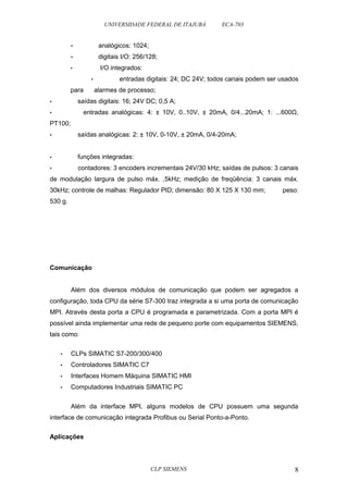 UNIVERSIDADE FEDERAL DE ITAJUBÁ ECA-703 
• analógicos: 1024; 
• digitais I/O: 256/128; 
• I/O integrados: 
• entradas digitais: 24; DC 24V; todos canais podem ser usados 
para alarmes de processo; 
• saídas digitais: 16; 24V DC; 0,5 A; 
• entradas analógicas: 4: ± 10V, 0..10V, ± 20mA, 0/4...20mA; 1: ...600Ω, 
PT100; 
• saídas analógicas: 2: ± 10V, 0-10V, ± 20mA, 0/4-20mA; 
• funções integradas: 
• contadores: 3 encoders incrementais 24V/30 kHz; saídas de pulsos: 3 canais 
de modulação largura de pulso máx. ,5kHz; medição de freqüência: 3 canais máx. 
30kHz; controle de malhas: Regulador PID; dimensão: 80 X 125 X 130 mm; peso: 
530 g. 
Comunicação 
Além dos diversos módulos de comunicação que podem ser agregados a 
configuração, toda CPU da série S7-300 traz integrada a si uma porta de comunicação 
MPI. Através desta porta a CPU é programada e parametrizada. Com a porta MPI é 
possível ainda implementar uma rede de pequeno porte com equipamentos SIEMENS, 
tais como: 
• CLPs SIMATIC S7-200/300/400 
• Controladores SIMATIC C7 
• Interfaces Homem Máquina SIMATIC HMI 
• Computadores Industriais SIMATIC PC 
Além da interface MPI, alguns modelos de CPU possuem uma segunda 
interface de comunicação integrada Profibus ou Serial Ponto-a-Ponto. 
Aplicações 
CLP SIEMENS 8 
 