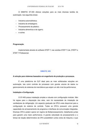UNIVERSIDADE FEDERAL DE ITAJUBÁ ECA-703 
O SIMATIC S7-300 oferece soluções para as mais diversas tarefas de 
automação, nas seguintes áreas: 
• Indústria automobilística; 
• Indústria de embalagens; 
• Processamento de plástico; 
• Indústria alimentícia e de cigarro; 
• e outras. 
Programação 
Implementada através do software STEP 7, nas versões STEP 7 Lite, STEP7 e 
STEP 7 Professional. 
SIMATIC 400 
A solução para sistemas baseados em engenharia de produção e processos. 
É uma plataforma de CLP ideal para as mais sofisticadas soluções em 
automação, tais como controle de processos com grande volume de dados ou 
gerenciamento de sistemas de manufatura que exijam um alto nível de performance. 
Instalação e Configuração 
O S7-400 possui instalação simples e robusta com configuração modular. Não 
há regras para a disposição dos slots, nem há necessidade de instalação de 
ventiladores de refrigeração. Um espectro graduado de CPU’s esta disponível para a 
configuração do sistema de controle. Todas as CPU’s possuem uma grande 
capacidade de armazenamento de programa e interfaces de comunicação integradas. 
Diversas CPU’s podem operar em regime de Multiprocessamento, trabalhando juntas 
para garantir uma maior performance. A grande velocidade de processamento e o 
tempo de reação determinístico da CPU possibilitam curtos ciclos de máquina, o que 
CLP SIEMENS 9 
 