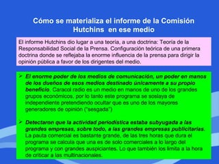 Cómo se materializa el informe de la Comisión
Hutchins en ese medio
El informe Hutchins dio lugar a una teoría, a una doctrina: Teoría de la
Responsabilidad Social de la Prensa. Configuración teórica de una primera
doctrina donde se reflejaba la enorme influencia de la prensa para dirigir la
opinión pública a favor de los dirigentes del medio.
 El enorme poder de los medios de comunicación, un poder en manos
de los dueños de esos medios destinado únicamente a su propio
beneficio. Caracol radio es un medio en manos de uno de los grandes
grupos económicos, por lo tanto este programa se soslaya de
independiente pretendiendo ocultar que es uno de los mayores
generadores de opinión (“sesgada”)
 Detectaron que la actividad periodística estaba subyugada a las
grandes empresas, sobre todo, a las grandes empresas publicitarias.
La pauta comercial es bastante grande, de las tres horas que dura el
programa se calcula que una es de solo comerciales a lo largo del
programa y con grandes auspiciantes. Lo que también los limita a la hora
de criticar a las multinacionales.
 