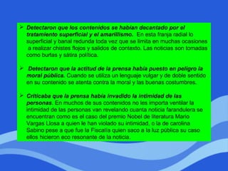  Detectaron que los contenidos se habían decantado por el
tratamiento superficial y el amarillismo. En esta franja radial lo
superficial y banal redunda toda vez que se limita en muchas ocasiones
a realizar chistes flojos y salidos de contexto. Las noticias son tomadas
como burlas y sátira política.
 Detectaron que la actitud de la prensa había puesto en peligro la
moral pública. Cuando se utiliza un lenguaje vulgar y de doble sentido
en su contenido se atenta contra la moral y las buenas costumbres.
 Criticaba que la prensa había invadido la intimidad de las
personas. En muchos de sus contenidos no les importa ventilar la
intimidad de las personas van revelando cuanta noticia farandulera se
encuentran como es el caso del premio Nobel de literatura Mario
Vargas Llosa a quien le han violado su intimidad, o la de carolina
Sabino pese a que fue la Fiscalía quien saco a la luz pública su caso
ellos hicieron eco resonante de la noticia.
 